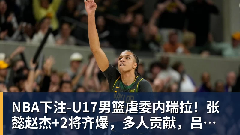 NBA下注U17男篮虐委内瑞拉！张懿赵杰+2将齐爆，多人贡献，吕飞燕下替补
