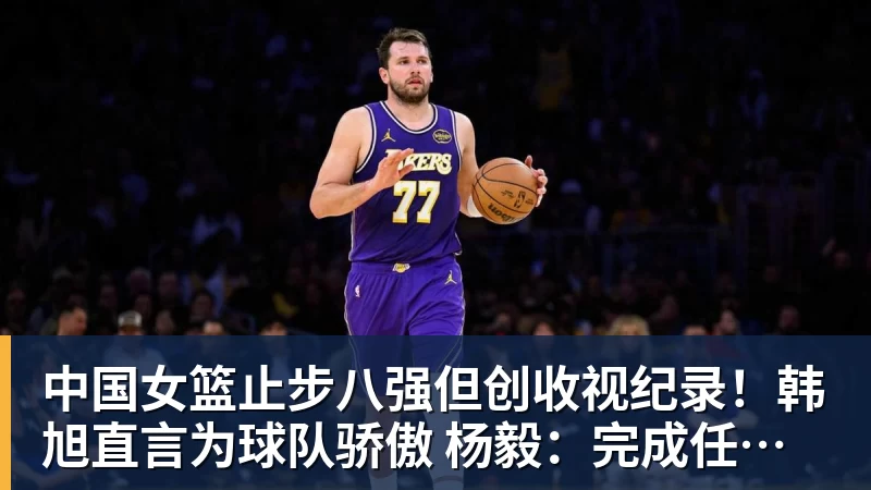 中国女篮止步八强但创收视纪录！韩旭直言为球队骄傲 杨毅：完成任务了