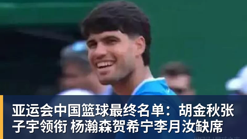 亚运会中国篮球最终名单：胡金秋张子宇领衔 杨瀚森贺希宁李月汝缺席