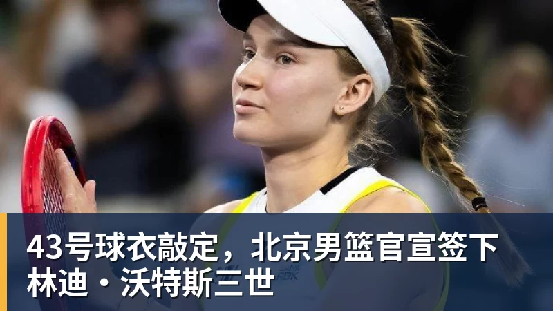 43号球衣敲定，北京男篮官宣签下林迪·沃特斯三世